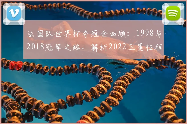 法国队世界杯夺冠全回顾:1998与2018冠军之路,解析2022卫冕征程
