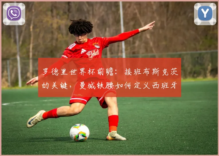 罗德里世界杯前瞻：接班布斯克茨的关键，曼城铁腰如何定义西班牙中场？