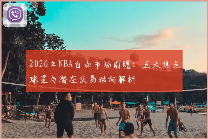 2026年NBA自由市场前瞻：五大焦点球星与潜在交易动向解析