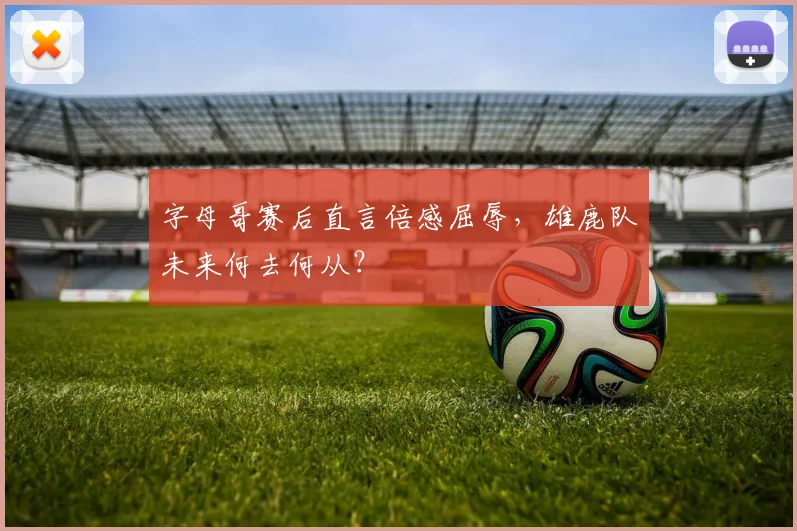 字母哥赛后直言倍感屈辱,雄鹿队未来何去何从?