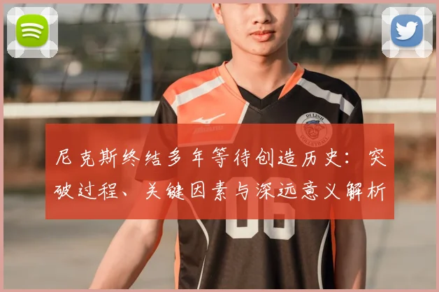 尼克斯终结多年等待创造历史:突破过程、关键因素与深远意义解析