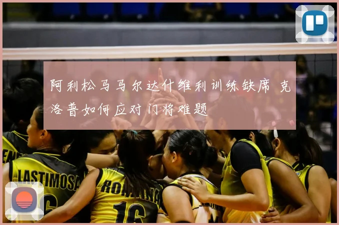 阿利松马马尔达什维利训练缺席 克洛普如何应对门将难题