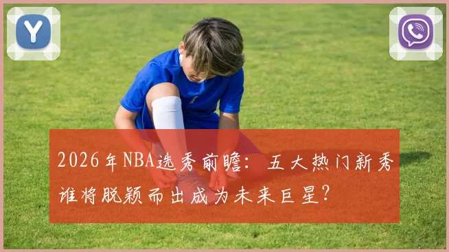 2026年NBA选秀前瞻:五大热门新秀谁将脱颖而出成为未来巨星?