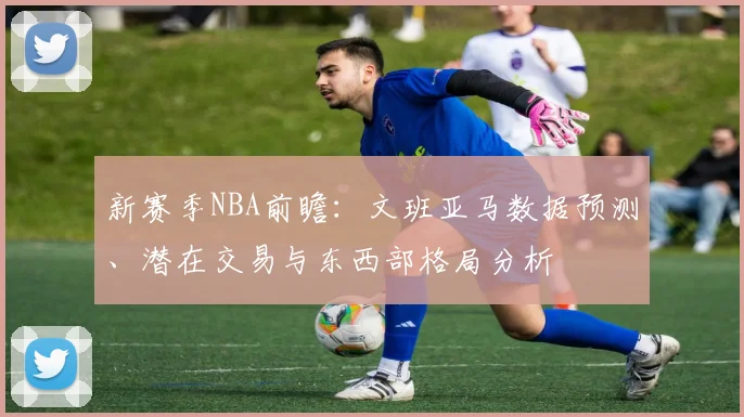 新赛季NBA前瞻：文班亚马数据预测、潜在交易与东西部格局分析