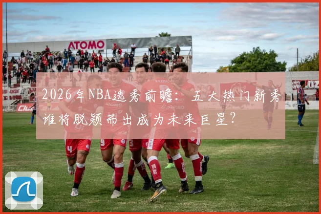 2026年NBA选秀前瞻:五大热门新秀谁将脱颖而出成为未来巨星?