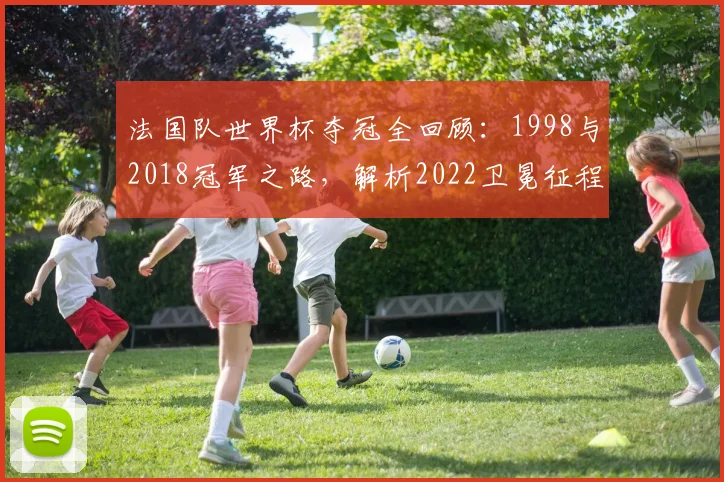 法国队世界杯夺冠全回顾：1998与2018冠军之路，解析2022卫冕征程